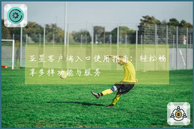 亚星客户端入口使用指南:轻松畅享多样功能与服务