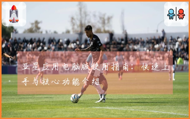 亚星应用电脑版使用指南:快速上手与核心功能介绍