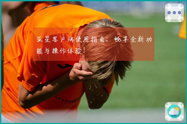 亚星客户端使用指南：畅享全新功能与操作体验！