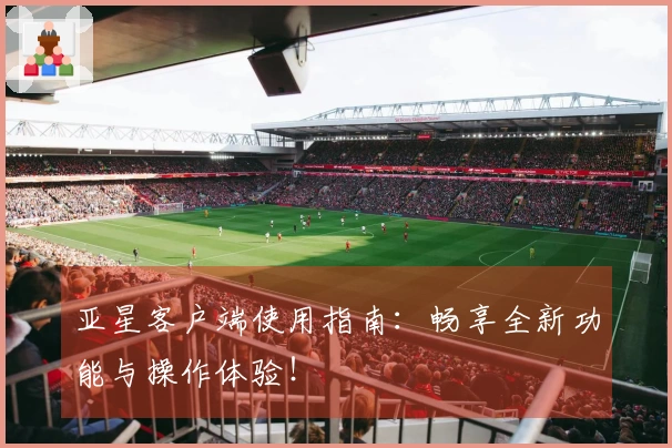 亚星客户端使用指南：畅享全新功能与操作体验！