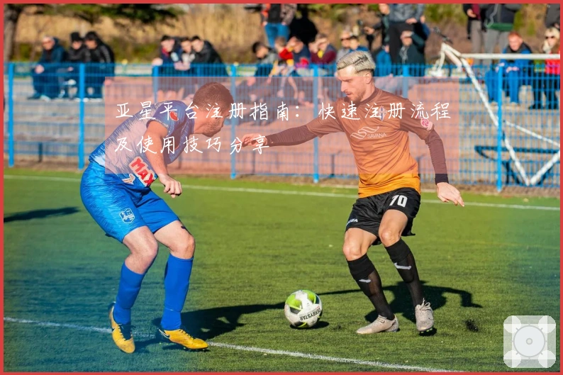 亚星平台注册指南：快速注册流程及使用技巧分享